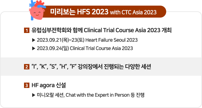 미리보는 HFS 2023 with CTC Asia 2023 1 유럽심부전학회와 함께 Clinical Trial Course Asia 2023개최 2 'I', 'K', 'S', 'H', 'F' 강의장에서 진행되는 다양한 세션 3 HF agora 신설